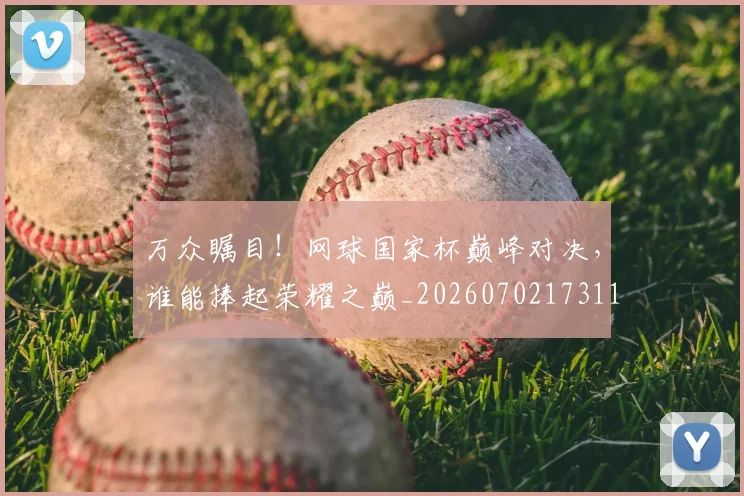 万众瞩目！网球国家杯巅峰对决，谁能捧起荣耀之巅_20260702173119
