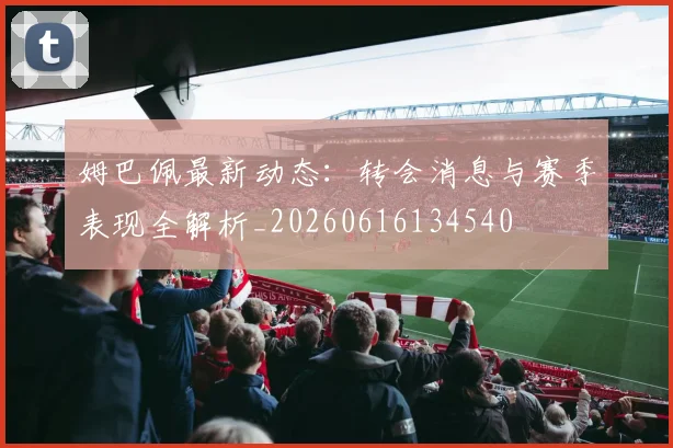 姆巴佩最新动态：转会消息与赛季表现全解析_20260616134540