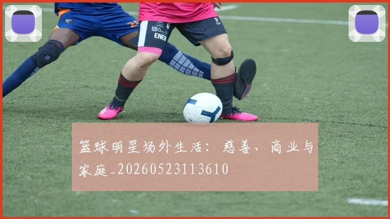 篮球明星场外生活:慈善、商业与家庭_20260523113610