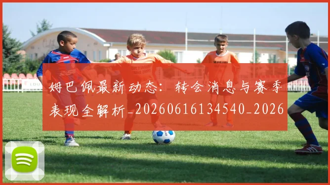 姆巴佩最新动态：转会消息与赛季表现全解析_20260616134540_20260703231752