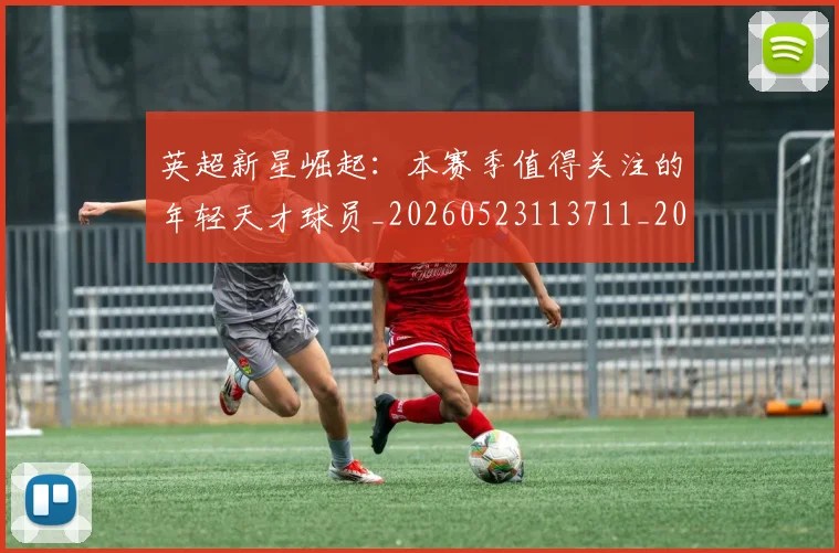 英超新星崛起:本赛季值得关注的年轻天才球员_20260523113711_20260710005426