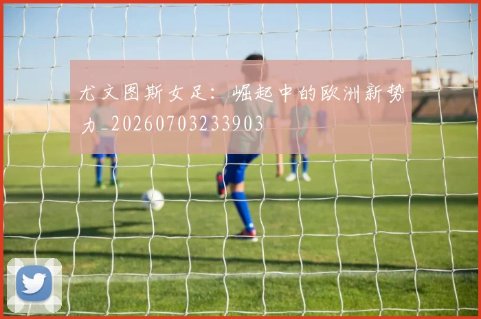 尤文图斯女足：崛起中的欧洲新势力_20260703233903