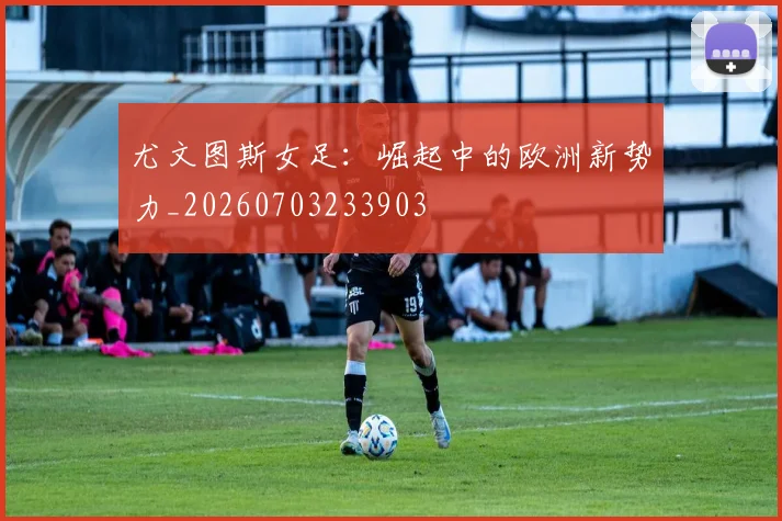 尤文图斯女足：崛起中的欧洲新势力_20260703233903