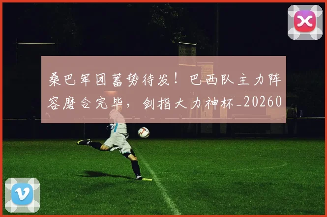 桑巴军团蓄势待发！巴西队主力阵容磨合完毕，剑指大力神杯_20260707022636