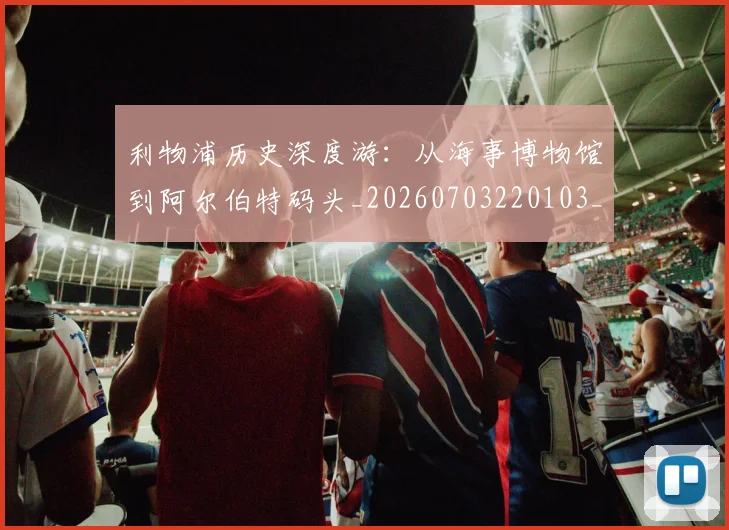 利物浦历史深度游：从海事博物馆到阿尔伯特码头_20260703220103_20260718010112