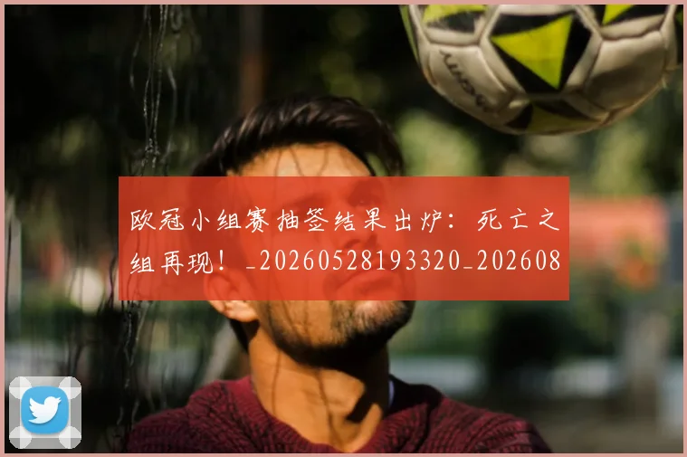 欧冠小组赛抽签结果出炉：死亡之组再现！_20260528193320_20260801163425