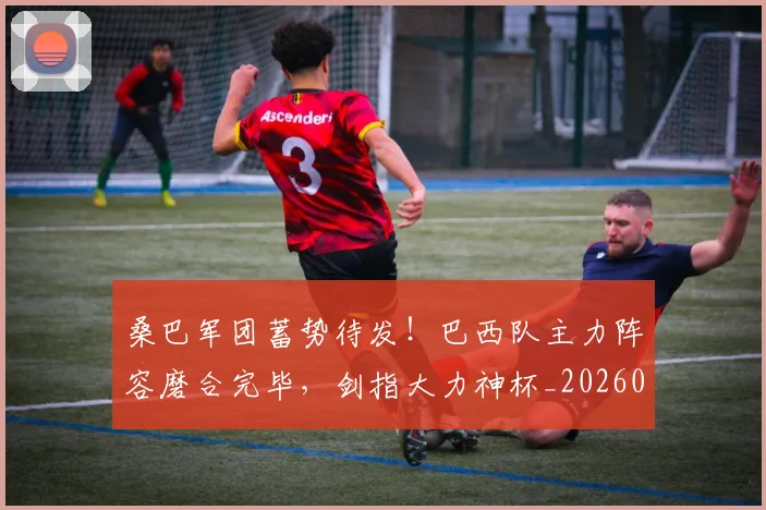 桑巴军团蓄势待发！巴西队主力阵容磨合完毕，剑指大力神杯_20260707022636