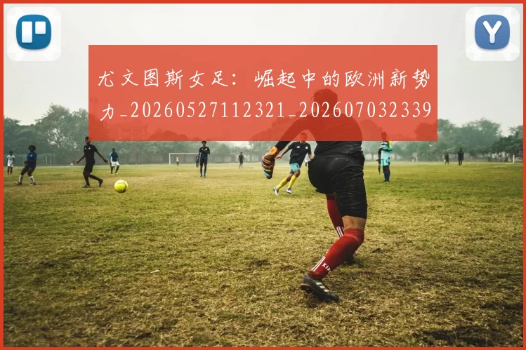 尤文图斯女足：崛起中的欧洲新势力_20260527112321_20260703233904_20260723171411