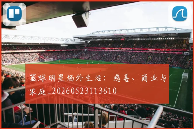篮球明星场外生活：慈善、商业与家庭_20260523113610